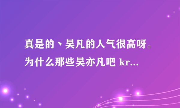 真是的丶吴凡的人气很高呀。为什么那些吴亦凡吧 kris吴凡吧 kris吴亦凡吧 kris吧就不能合并的吴凡吧呢。