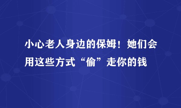 小心老人身边的保姆！她们会用这些方式“偷”走你的钱