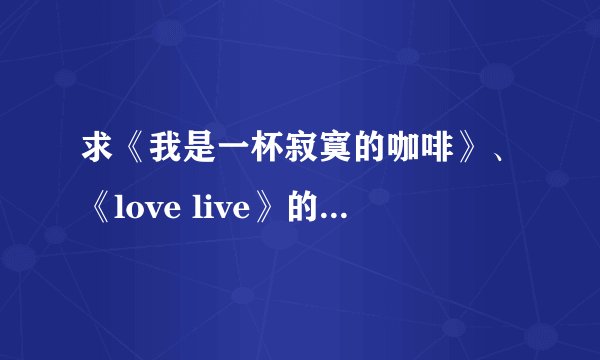 求《我是一杯寂寞的咖啡》、《love live》的歌词,谢谢!