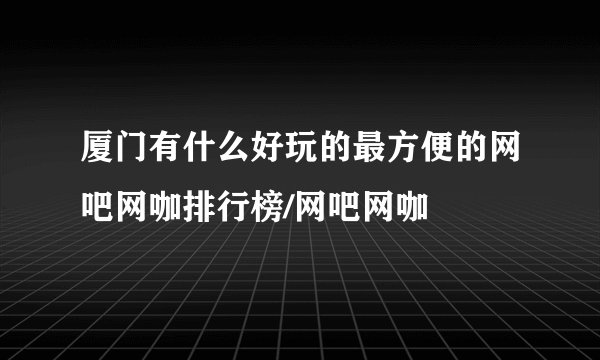 厦门有什么好玩的最方便的网吧网咖排行榜/网吧网咖