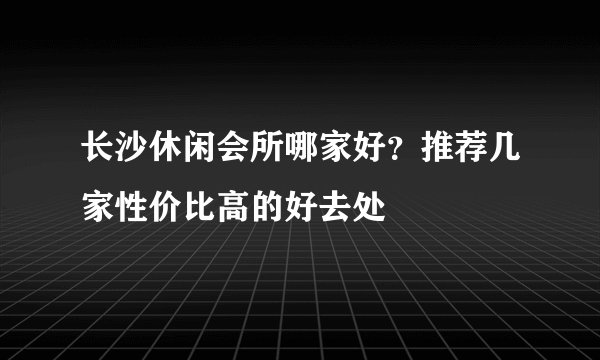 长沙休闲会所哪家好？推荐几家性价比高的好去处
