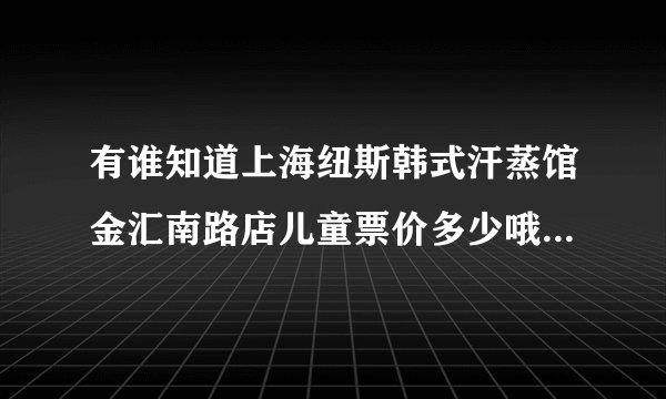 有谁知道上海纽斯韩式汗蒸馆金汇南路店儿童票价多少哦？是不是也是68？是念幼儿园的小孩 谢谢