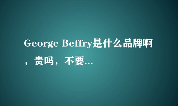 George Beffry是什么品牌啊，贵吗，不要百度的，要真实见过或用过的