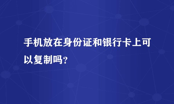 手机放在身份证和银行卡上可以复制吗？