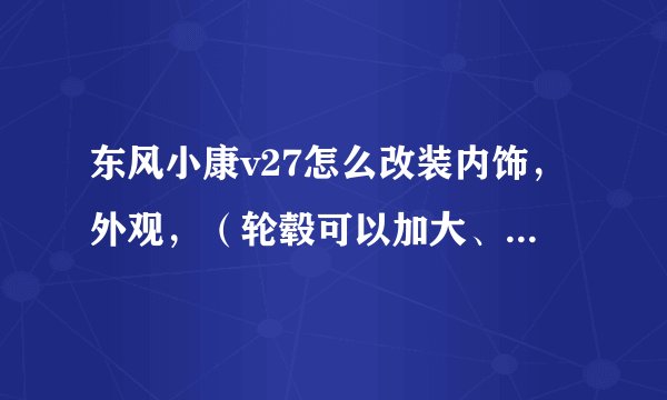 东风小康v27怎么改装内饰,外观,(轮毂可以加大、加宽吗?)改的越漂亮越好,求高人指点迷津。