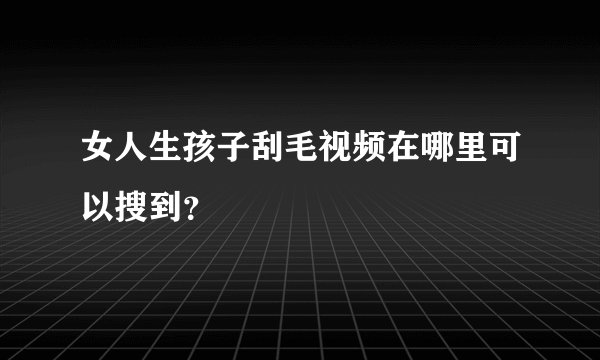 女人生孩子刮毛视频在哪里可以搜到？