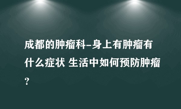 成都的肿瘤科-身上有肿瘤有什么症状 生活中如何预防肿瘤?