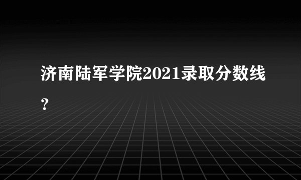 济南陆军学院2021录取分数线？