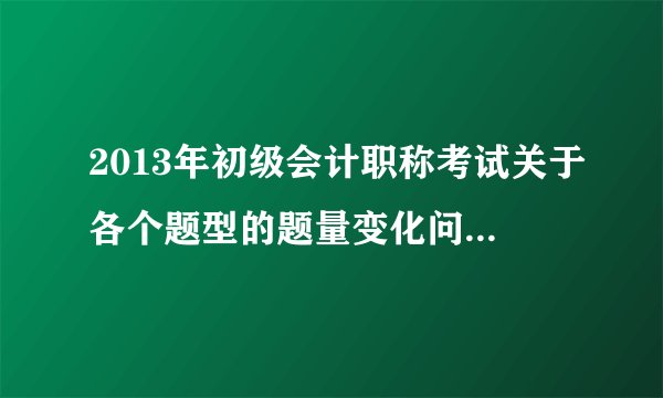 2013年初级会计职称考试关于各个题型的题量变化问题（知道的来，灌水的勿扰）