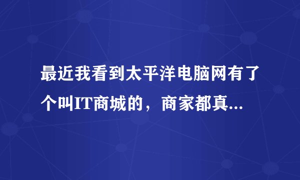 最近我看到太平洋电脑网有了个叫IT商城的,商家都真实吗?有人去购买够吗?