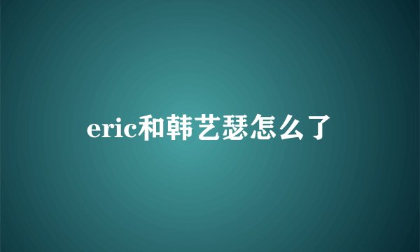 eric和韩艺瑟怎么了