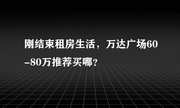 刚结束租房生活，万达广场60-80万推荐买哪？