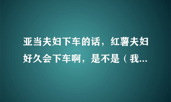 亚当夫妇下车的话,红薯夫妇好久会下车啊,是不是(我结夫妇)只要满一年就会下车啊,红薯还有多久到一年