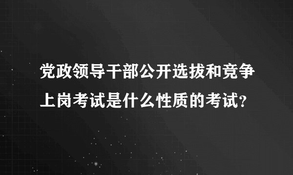 党政领导干部公开选拔和竞争上岗考试是什么性质的考试？