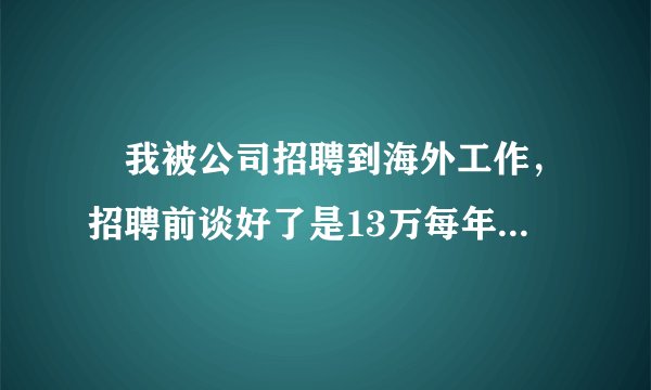 　我被公司招聘到海外工作，招聘前谈好了是13万每年，我同意了之后经过公司网上视频面试，填写个人情况的表格然后在家等待了7个月办好签证，之后到公司总部签劳动合同，然后第二天就做上飞机出发了，在海外工作了6个月的时候公司却按照9万每年的工资给我发，现在我需要仲裁告这个北新国际公司，可以么？目前人在海外，填写的号码是本人父亲的联系号码可以联系到本人，盼回复