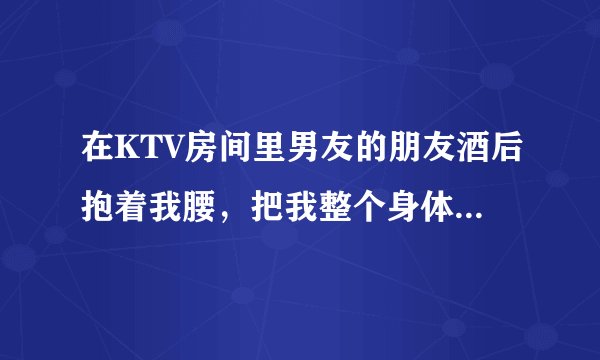 在KTV房间里男友的朋友酒后抱着我腰，把我整个身体都抱到他怀里了