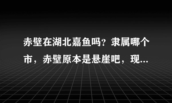 赤壁在湖北嘉鱼吗？隶属哪个市，赤壁原本是悬崖吧，现在是地名？