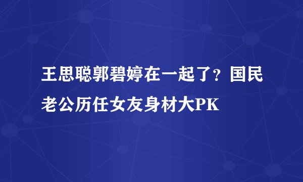王思聪郭碧婷在一起了？国民老公历任女友身材大PK