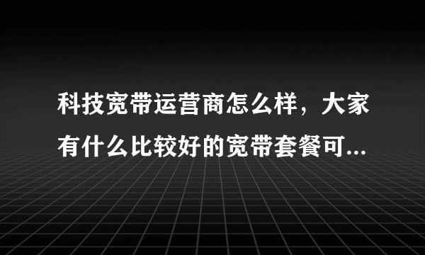 科技宽带运营商怎么样，大家有什么比较好的宽带套餐可以推荐的吗？