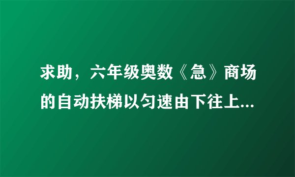 求助,六年级奥数《急》商场的自动扶梯以匀速由下往上行驶,两个孩子在行驶的扶梯