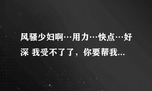 风骚少妇啊…用力…快点…好深 我受不了了，你要帮我……-情感口述