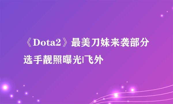 《Dota2》最美刀妹来袭部分选手靓照曝光|飞外