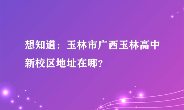 想知道：玉林市广西玉林高中新校区地址在哪？