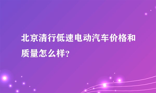 北京清行低速电动汽车价格和质量怎么样?