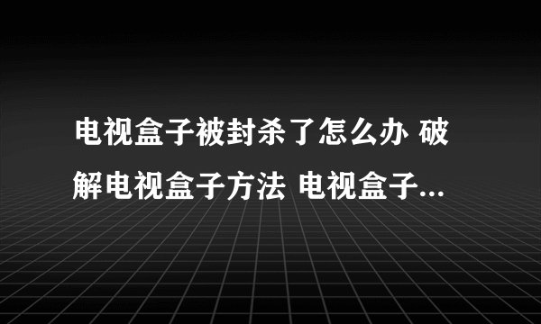 电视盒子被封杀了怎么办 破解电视盒子方法 电视盒子被禁解决方法