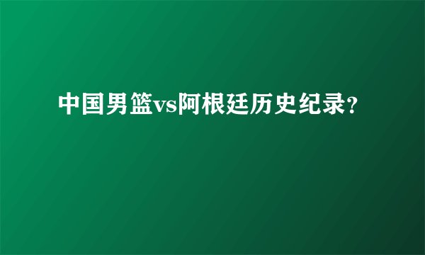 中国男篮vs阿根廷历史纪录？