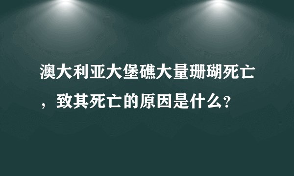 澳大利亚大堡礁大量珊瑚死亡,致其死亡的原因是什么?