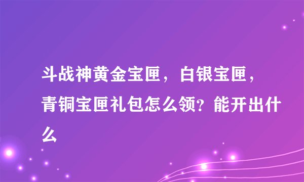 斗战神黄金宝匣，白银宝匣，青铜宝匣礼包怎么领？能开出什么