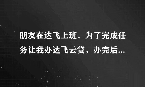 朋友在达飞上班，为了完成任务让我办达飞云贷，办完后让我删除软件，我也不用贷款，以后会不会有风险！