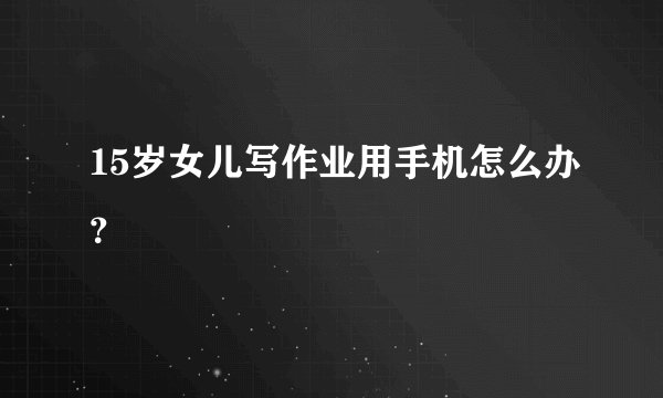 15岁女儿写作业用手机怎么办?