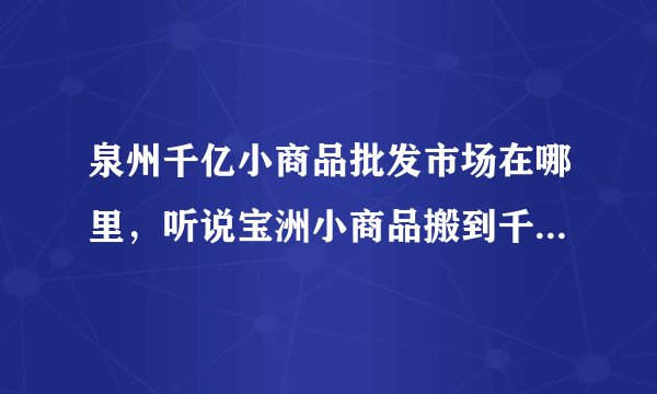 泉州千亿小商品批发市场在哪里，听说宝洲小商品搬到千亿了 我想去看看