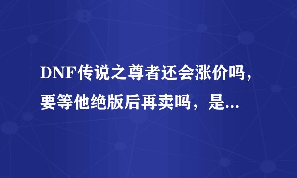 DNF传说之尊者还会涨价吗,要等他绝版后再卖吗,是现在卖还是以后再卖,求解释