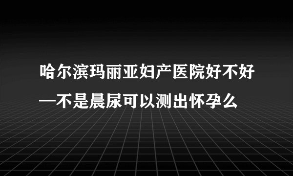 哈尔滨玛丽亚妇产医院好不好—不是晨尿可以测出怀孕么