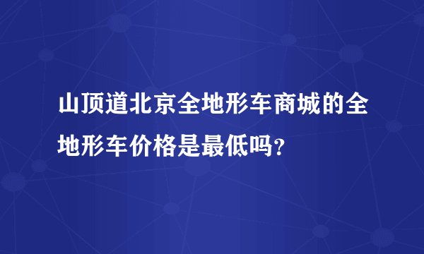 山顶道北京全地形车商城的全地形车价格是最低吗？