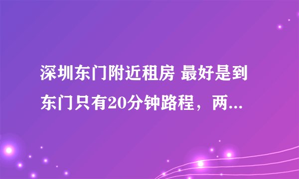 深圳东门附近租房 最好是到东门只有20分钟路程，两室一厅一卫 价格在1500以内 含泪高手指点