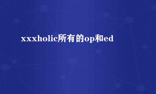 xxxholic所有的op和ed