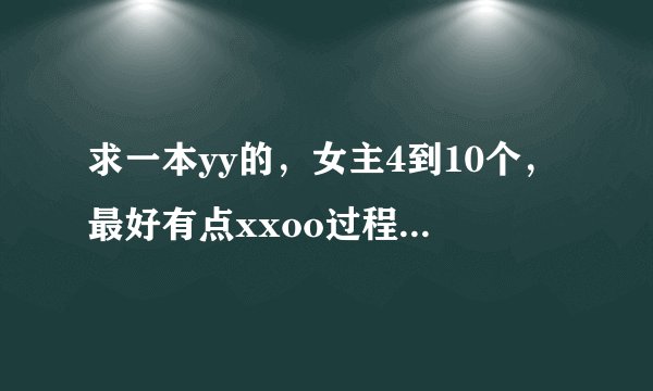 求一本yy的，女主4到10个，最好有点xxoo过程，主角很帅，的玄幻修真仙侠的好看！小说，不要悲剧