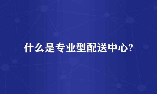 什么是专业型配送中心?