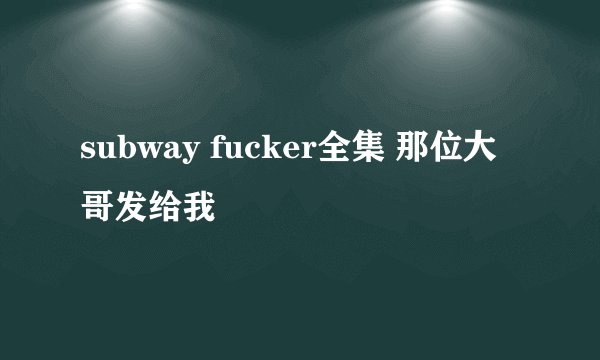 subway fucker全集 那位大哥发给我