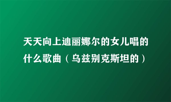 天天向上迪丽娜尔的女儿唱的什么歌曲（乌兹别克斯坦的）