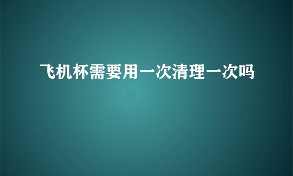 飞机杯需要用一次清理一次吗