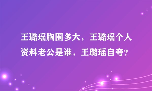 王璐瑶胸围多大，王璐瑶个人资料老公是谁，王璐瑶自夸？