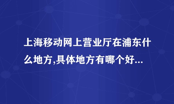 上海移动网上营业厅在浦东什么地方,具体地方有哪个好心人能告诉我,谢谢!