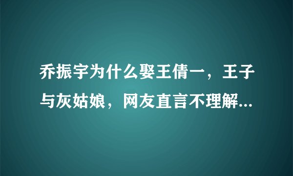 乔振宇为什么娶王倩一，王子与灰姑娘，网友直言不理解 - 飞外网