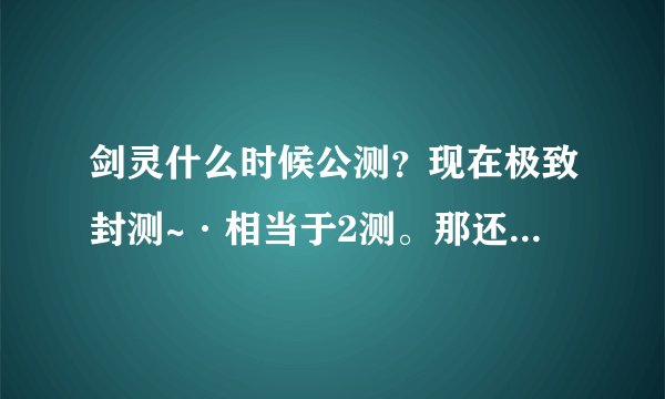 剑灵什么时候公测？现在极致封测~·相当于2测。那还要测试多少次？