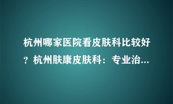 杭州哪家医院看皮肤科比较好？杭州肤康皮肤科：专业治疗各种皮肤病，扫除烦恼、重见美丽